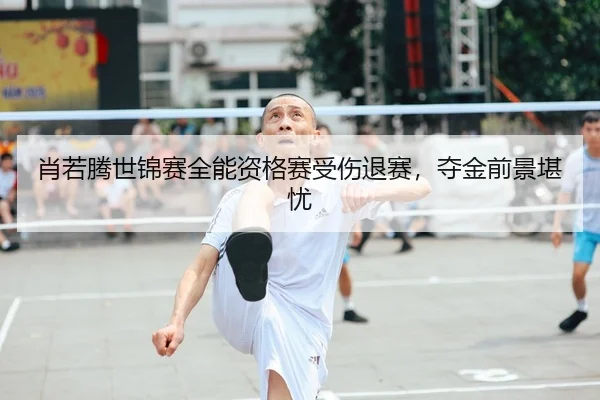 肖若腾世锦赛全能资格赛受伤退赛，夺金前景堪忧